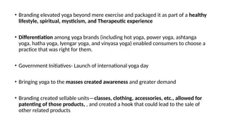 • Branding elevated yoga beyond mere exercise and packaged it as part of a healthy
lifestyle, spiritual, mysticism, and Therapeutic experience
• Differentiation among yoga brands (including hot yoga, power yoga, ashtanga
yoga, hatha yoga, Iyengar yoga, and vinyasa yoga) enabled consumers to choose a
practice that was right for them.
• Government Initiatives- Launch of international yoga day
• Bringing yoga to the masses created awareness and greater demand
• Branding created sellable units—classes, clothing, accessories, etc., allowed for
patenting of those products, , and created a hook that could lead to the sale of
other related products
 