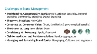 Challenges in Brand Management
• Traditional vs. Contemporary approaches: Customer centricity, cultural
branding, Community branding, Digital Branding
• Theory vs. Practices: New Coke
• Corporate Vs. Consumer Value: (Trust, familiarity & psychological benefits)
• Short-term vs. Long term vision: Dove
• Consistency Vs. Relevancy: Apple, Facebook
• Disintermediation and Reintermediation: Service aggregators
• Managing and Sustaining Brand Equity: Geography, Cultures, and segments
 