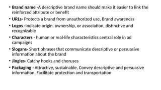 • Brand name -A descriptive brand name should make it easier to link the
reinforced attribute or benefit
• URLs- Protects a brand from unauthorized use, Brand awareness
• Logos -Indicate origin, ownership, or association, distinctive and
recognizable
• Characters - human or real-life characteristics central role in ad
campaigns
• Slogans- Short phrases that communicate descriptive or persuasive
information about the brand
• Jingles- Catchy hooks and choruses
• Packaging –Attractive, sustainable, Convey descriptive and persuasive
information, Facilitate protection and transportation
 