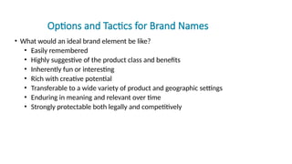 Options and Tactics for Brand Names
• What would an ideal brand element be like?
• Easily remembered
• Highly suggestive of the product class and benefits
• Inherently fun or interesting
• Rich with creative potential
• Transferable to a wide variety of product and geographic settings
• Enduring in meaning and relevant over time
• Strongly protectable both legally and competitively
 