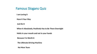 Famous Slogans Quiz
fill in the blank I am Loving it
1. fill in the blankHave It Your Way
2. ll in the blank Just Do It
l in the blank When It Absolutely, Positively Has to Be There Overnight
ll in the blank Melts in your mouth and not in your hands
3. fill in the blank Because I’m Worth It
fill in the blank The Ultimate Driving Machine
fill in the blank No More Tears
 