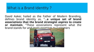 What is a Brand Identity ?
David Aaker, hailed as the Father of Modern Branding,
defines brand identity as, “…a unique set of brand
associations that the brand strategist aspires to create
or maintain. "These associations represent what the
brand stands for and imply promises to customers
 