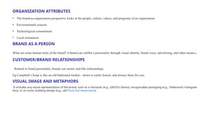 ORGANIZATION ATTRIBUTES
• The brand-as-organization perspective looks at the people, culture, values, and programs of an organization
• Environmental concern
• Technological commitment
• Local orientation
BRAND AS A PERSON
What are some human traits of the brand? A brand can exhibit a personality through visual identity, brand voice, advertising, and other means.
CUSTOMER/BRAND RELATIONSHIPS
Related to brand personality, brands can mimic real-life relationships,
Eg:Campbell’s Soup is like an old-fashioned mother—down to earth, honest, and always there for you.
VISUAL IMAGE AND METAPHORS
It includes any visual representation of the brand, such as a character (e.g., GEICO’s Gecko), recognizable packaging (e.g., Toblerone’s triangular
box), or an iconic building design (e.g., old Pizza Hut restaurants).
 