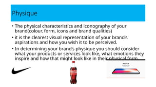 Physique
• The physical characteristics and iconography of your
brand(colour, form, icons and brand qualities)
• it is the clearest visual representation of your brand’s
aspirations and how you wish it to be perceived.
• In determining your brand’s physique you should consider
what your products or services look like, what emotions they
inspire and how that might look like in their physical form.
 