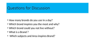 Questions for Discussion
• How many brands do you use in a day?
• Which brand inspires you the most and why?
• Which brand could you not live without?
• What is a Brand ?
• Which subjects and Area inspires Brand?
 