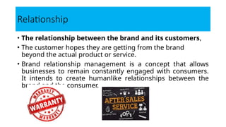Relationship
• The relationship between the brand and its customers,
• The customer hopes they are getting from the brand
beyond the actual product or service.
• Brand relationship management is a concept that allows
businesses to remain constantly engaged with consumers.
It intends to create humanlike relationships between the
brand and the consumer.
 