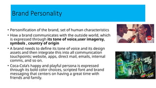 Brand Personality
• Personification of the brand, set of human characteristics
• How a brand communicates with the outside world, which
is expressed through its tone of voice,user imagersy,
symbols , country of origin
• A brand needs to define its tone of voice and its design
assets and then integrate this into all communication
touchpoints: website, apps, direct mail, emails, internal
comms, and so on.
• Coca-Cola’s happy and playful persona is expressed
through its bold color choices, scripted font and brand
messaging that centers on having a great time with
friends and family.
 