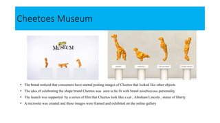 Cheetoes Museum
• The brand noticed that consumers have started posting images of Cheetos that looked like other objects
• The idea of celebrating the shape brand Cheetos was seen to be fit with brand mischievous personality
• The launch was supported by a series of film that Cheetos look like a cat , Abraham Lincoln , statue of liberty
• A microsite was created and these images were framed and exhibited on the online gallery
 