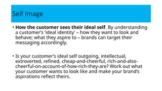Self Image
• How the customer sees their ideal self. By understanding
a customer’s ‘ideal identity’ – how they want to look and
behave; what they aspire to – brands can target their
messaging accordingly.
• Is your customer’s ideal self outgoing, intellectual,
extroverted, refined, cheap-and-cheerful, rich-and-also-
cheerful-on-account-of-how-rich-they-are? Work out what
your customer wants to look like and make your brand’s
aspirations reflect theirs.
 