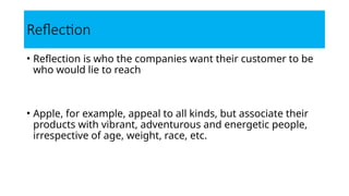• Reflection is who the companies want their customer to be
who would lie to reach
• Apple, for example, appeal to all kinds, but associate their
products with vibrant, adventurous and energetic people,
irrespective of age, weight, race, etc.
Reflection
 