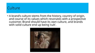 Culture
• A brand’s culture stems from the history, country of origin,
and course of its values which resonates with a prospective
customer. Brand should have its own culture, and brands
with solid culture end up being ‘cult’.
 