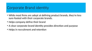 Corporate Brand identity
• While most firms are adept at defining product brands, they're less
sure-footed with their corporate brands.
• Helps company define their brand
• A clear corporate brand identity provides direction and purpose
• Helps in recruitment and retention
 