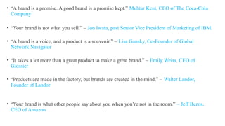 • “A brand is a promise. A good brand is a promise kept.” Muhtar Kent, CEO of The Coca-Cola
Company
• “Your brand is not what you sell.” – Jon Iwata, past Senior Vice President of Marketing of IBM.
• “A brand is a voice, and a product is a souvenir.” – Lisa Gansky, Co-Founder of Global
Network Navigator
• “It takes a lot more than a great product to make a great brand.” – Emily Weiss, CEO of
Glossier
• “Products are made in the factory, but brands are created in the mind.” – Walter Landor,
Founder of Landor
• “Your brand is what other people say about you when you’re not in the room.” – Jeff Bezos,
CEO of Amazon
 