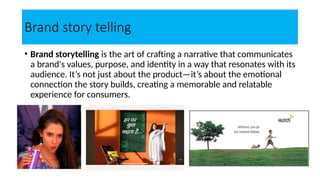 Brand story telling
• Brand storytelling is the art of crafting a narrative that communicates
a brand's values, purpose, and identity in a way that resonates with its
audience. It’s not just about the product—it’s about the emotional
connection the story builds, creating a memorable and relatable
experience for consumers.
 