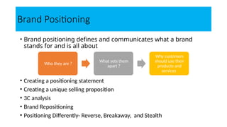 Brand Positioning
• Brand positioning defines and communicates what a brand
stands for and is all about
• Creating a positioning statement
• Creating a unique selling proposition
• 3C analysis
• Brand Repositioning
• Positioning Differently- Reverse, Breakaway, and Stealth
Who they are ?
What sets them
apart ?
Why customers
should use their
products and
services
 
