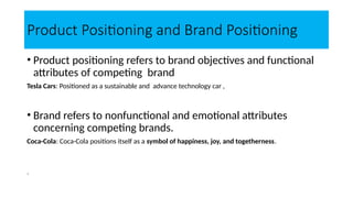 Product Positioning and Brand Positioning
• Product positioning refers to brand objectives and functional
attributes of competing brand
Tesla Cars: Positioned as a sustainable and advance technology car ,
• Brand refers to nonfunctional and emotional attributes
concerning competing brands.
Coca-Cola: Coca-Cola positions itself as a symbol of happiness, joy, and togetherness.
.
 