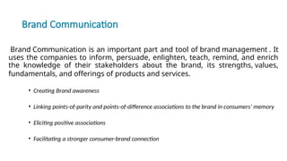 Brand Communication
Brand Communication is an important part and tool of brand management . It
uses the companies to inform, persuade, enlighten, teach, remind, and enrich
the knowledge of their stakeholders about the brand, its strengths, values,
fundamentals, and offerings of products and services.
• Creating Brand awareness
• Linking points-of-parity and points-of-difference associations to the brand in consumers’ memory
• Eliciting positive associations
• Facilitating a stronger consumer-brand connection
 