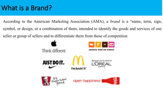 According to the American Marketing Association (AMA), a brand is a “name, term, sign,
symbol, or design, or a combination of them, intended to identify the goods and services of one
seller or group of sellers and to differentiate them from those of competition
What is a Brand?
 