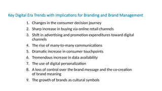 Key Digital Era Trends with Implications for Branding and Brand Management
1. Changes in the consumer decision journey
2. Sharp increase in buying via online retail channels
3. Shift in advertising and promotion expenditures toward digital
channels
4. The rise of many-to-many communications
5. Dramatic increase in consumer touchpoints
6. Tremendous increase in data availability
7. The use of digital personalization
8. A loss of control over the brand message and the co-creation
of brand meaning
9. The growth of brands as cultural symbols
 