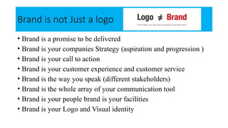 Brand is not Just a logo
• Brand is a promise to be delivered
• Brand is your companies Strategy (aspiration and progression )
• Brand is your call to action
• Brand is your customer experience and customer service
• Brand is the way you speak (different stakeholders)
• Brand is the whole array of your communication tool
• Brand is your people brand is your facilities
• Brand is your Logo and Visual identity
 