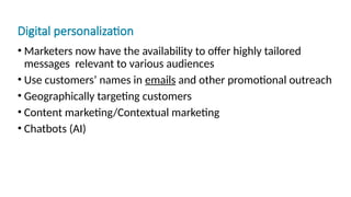 Digital personalization
• Marketers now have the availability to offer highly tailored
messages relevant to various audiences
• Use customers’ names in emails and other promotional outreach
• Geographically targeting customers
• Content marketing/Contextual marketing
• Chatbots (AI)
 