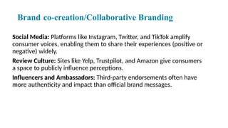 Brand co-creation/Collaborative Branding
Social Media: Platforms like Instagram, Twitter, and TikTok amplify
consumer voices, enabling them to share their experiences (positive or
negative) widely.
Review Culture: Sites like Yelp, Trustpilot, and Amazon give consumers
a space to publicly influence perceptions.
Influencers and Ambassadors: Third-party endorsements often have
more authenticity and impact than official brand messages.
 