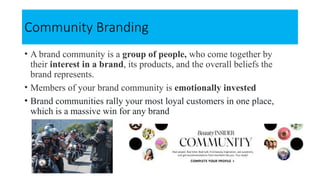 Community Branding
• A brand community is a group of people, who come together by
their interest in a brand, its products, and the overall beliefs the
brand represents.
• Members of your brand community is emotionally invested
• Brand communities rally your most loyal customers in one place,
which is a massive win for any brand
 