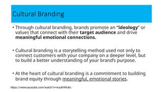 Cultural Branding
• Through cultural branding, brands promote an “ideology” or
values that connect with their target audience and drive
meaningful emotional connections.
• Cultural branding is a storytelling method used not only to
connect customers with your company on a deeper level, but
to build a better understanding of your brand’s purpose.
• At the heart of cultural branding is a commitment to building
brand equity through meaningful, emotional stories.
https://www.youtube.com/watch?v=wJukf4ifuKs
 
