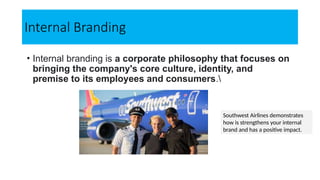 Internal Branding
• Internal branding is a corporate philosophy that focuses on
bringing the company's core culture, identity, and
premise to its employees and consumers.
Southwest Airlines demonstrates
how is strengthens your internal
brand and has a positive impact.
 