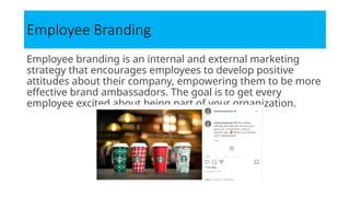 Employee Branding
Employee branding is an internal and external marketing
strategy that encourages employees to develop positive
attitudes about their company, empowering them to be more
effective brand ambassadors. The goal is to get every
employee excited about being part of your organization.
 