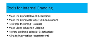 Tools for Internal Branding
• Make the Brand Relevant (Leadership)
• Make the Brand Accessible(Communication)
• Reinforce the brand (Training)
• Make Brand education Ongoing
• Reward on Brand behavior ( Motivation)
• Aling Hiring Practices (Recruitment)
 