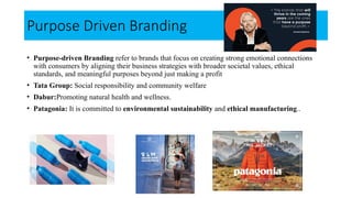 Purpose Driven Branding
• Purpose-driven Branding refer to brands that focus on creating strong emotional connections
with consumers by aligning their business strategies with broader societal values, ethical
standards, and meaningful purposes beyond just making a profit
• Tata Group: Social responsibility and community welfare
• Dabur:Promoting natural health and wellness.
• Patagonia: It is committed to environmental sustainability and ethical manufacturing..
 