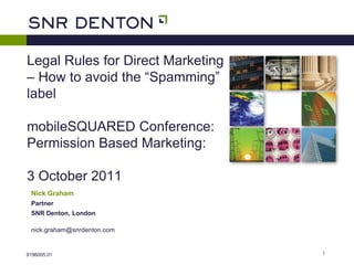 Legal Rules for Direct Marketing
– How to avoid the “Spamming”
label

mobileSQUARED Conference:
Permission Based Marketing:

3 October 2011
 Nick Graham
 Partner
 SNR Denton, London

 nick.graham@snrdenton.com


9196005.01                         1
 