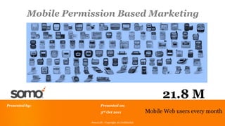 Mobile Permission Based Marketing




                                                                   21.8 M
Presented by:                 Presented on:
                              3rd Oct 2011                   Mobile Web users every month
                      Somo Ltd - Copyright && Confidential
                       Somo Ltd - Copyright Confidential
                                                                                    1
 