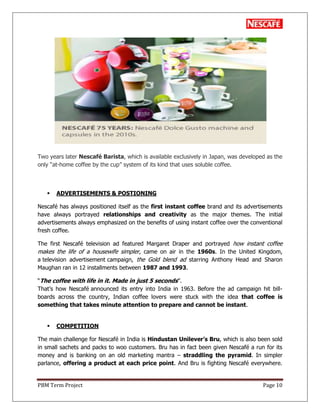 PBM Term Project Page 10
Two years later Nescafé Barista, which is available exclusively in Japan, was developed as the
only ―at-home coffee by the cup‖ system of its kind that uses soluble coffee.
 ADVERTISEMENTS & POSTIONING
Nescafé has always positioned itself as the first instant coffee brand and its advertisements
have always portrayed relationships and creativity as the major themes. The initial
advertisements always emphasized on the benefits of using instant coffee over the conventional
fresh coffee.
The first Nescafé television ad featured Margaret Draper and portrayed how instant coffee
makes the life of a housewife simpler, came on air in the 1960s. In the United Kingdom,
a television advertisement campaign, the Gold blend ad starring Anthony Head and Sharon
Maughan ran in 12 installments between 1987 and 1993.
―The coffee with life in it. Made in just 5 seconds‖.
That‘s how Nescafé announced its entry into India in 1963. Before the ad campaign hit bill-
boards across the country, Indian coffee lovers were stuck with the idea that coffee is
something that takes minute attention to prepare and cannot be instant.
 COMPETITION
The main challenge for Nescafé in India is Hindustan Unilever‟s Bru, which is also been sold
in small sachets and packs to woo customers. Bru has in fact been given Nescafé a run for its
money and is banking on an old marketing mantra – straddling the pyramid. In simpler
parlance, offering a product at each price point. And Bru is fighting Nescafé everywhere.
 