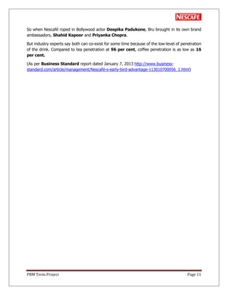 PBM Term Project Page 11
So when Nescafé roped in Bollywood actor Deepika Padukone, Bru brought in its own brand
ambassadors, Shahid Kapoor and Priyanka Chopra.
But industry experts say both can co-exist for some time because of the low-level of penetration
of the drink. Compared to tea penetration at 96 per cent, coffee penetration is as low as 16
per cent.
(As per Business Standard report dated January 7, 2013 http://www.business-
standard.com/article/management/Nescafé-s-early-bird-advantage-113010700056_1.html)
 