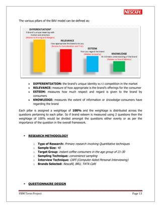 PBM Term Project Page 13
The various pillars of the BAV model can be defined as:
DIFFERENTIATION: the brand‘s unique identity w.r.t competition in the market
RELEVANCE: measure of how appropriate is the brand‘s offerings for the consumer
ESTEEM: measures how much respect and regard is given to the brand by
consumers
KNOWLEDGE: measures the extent of information or knowledge consumers have
regarding the brand
Each pillar is assigned a weightage of 100% and the weightage is distributed across the
questions pertaining to each pillar. So if brand esteem is measured using 2 questions then the
weightage of 100% would be divided amongst the questions either evenly or as per the
importance of the question in the overall framework.
 RESEARCH METHODOLOGY
o Type of Research: Primary research involving Quantitative techniques
o Sample Size: 40
o Target Group: instant coffee consumers in the age group of 21-30
o Sampling Technique: convenience sampling
o Interview Technique: CAPI (Computer Aided Personal Interviewing)
o Brands Selected: Nescafé, BRU, TATA Café
 QUESTIONNAIRE DESIGN
 