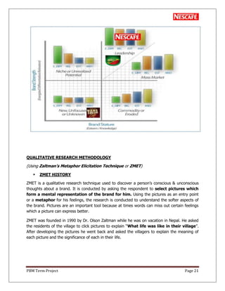 PBM Term Project Page 21
QUALITATIVE RESEARCH METHODOLOGY
(Using Zaltman‟s Metaphor Elicitation Technique or ZMET)
 ZMET HISTORY
ZMET is a qualitative research technique used to discover a person‘s conscious & unconscious
thoughts about a brand. It is conducted by asking the respondent to select pictures which
form a mental representation of the brand for him. Using the pictures as an entry point
or a metaphor for his feelings, the research is conducted to understand the softer aspects of
the brand. Pictures are an important tool because at times words can miss out certain feelings
which a picture can express better.
ZMET was founded in 1990 by Dr. Olson Zaltman while he was on vacation in Nepal. He asked
the residents of the village to click pictures to explain ―What life was like in their village‖.
After developing the pictures he went back and asked the villagers to explain the meaning of
each picture and the significance of each in their life.
 