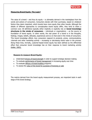 PBM Term Project Page 30
Measuring Brand Equity: The Logic?
The value of a brand – and thus its equity – is ultimately derived in the marketplace from the
words and actions of consumers. Consumers decide with their purchases, based on whatever
factors they deem important, which brands have more equity than other brands. Although the
details of different approaches to conceptualize brand equity differ, they tend to share a
common core: All definitions typically either implicitly or explicitly rely on brand knowledge
structures in the minds of consumers – individuals or organizations – as the source or
foundation of brand equity. In other words, the real power of a brand is in the thoughts,
feelings, images, beliefs, attitudes, experiences and so on that exist in the minds of consumers.
This brand knowledge affects how consumers respond to products, prices, communications,
channels and other marketing activity – increasing or decreasing brand value in the process.
Along these lines, formally, customer-based brand equity has been defined as the differential
effect that consumer brand knowledge has on their response to brand marketing activity
(Keller, 2003).
Reasons to measure Brand Equity:
Understand drivers of brand strength in order to support strategic decision making
To evaluate performance of brand management in increasing equity over time
To evaluate efficacy of brand building programs
To assess the value of the brand for purposes of licensing or sale
The metrics derived from the brand equity measurement process, are important tools in each
stage of the brand strategy.
 