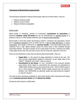 PBM Term Project Page 32
Techniques of Brand Equity measurement:
The techniques employed to measure brand equity make use of three metrics. They are:
Measure of Brand Loyalty
Measure of Price Premia
Measure of Brand Leveragability
Brand Loyalty:
Brand loyalty, in marketing, consists of a consumer's commitment to repurchase or
otherwise continue using the brand and can be demonstrated by repeated buying of a
product or service, or other positive behaviors such as word of mouth advocacy.
Brand loyalty is more than simple repurchasing, however. Customers may repurchase a brand
due to situational constraints (such as vendor lock-in), a lack of viable alternatives, or out of
convenience. Such loyalty is referred to as "spurious loyalty". True brand loyalty exists when
customers have a high relative attitude toward the brand which is then exhibited through
repurchase behavior. This type of loyalty can be a great asset to the firm: customers are willing
to pay higher prices, they may cost less to serve, and can bring new customers to the firm.
There are two dimensions in play when we discuss about brand loyalty. They are:
Usage Rate, i.e. the amount of usage subjected to a brand by the user. The
most common segmentation strategy of consumers, as per usage rates is into
―HEAVY‖, ―MEDIUM‖ and ―LIGHT‖ users of a brand
Commitment to the Brand, i.e. how ―committed‖ is the consumer towards
using his/her brand. Based on commitment the consumers are segmented as
―HARD CORE LOYALS (who buy the brand all the time)‖, ―SPLIT LOYALS (loyal to
two or three brands)‖, ―SHIFTING LOYALS (keeps moving from one brand to
another)‖ and ―SWITCHERS (no particular loyalty and keep looking for bargains
or value for money)‖.
The most common techniques employed to check brand loyalty whilst measuring brand equity
are the Colombo Morrison Model and the Shared Tier Model.
We discuss each measure in detail below:
 