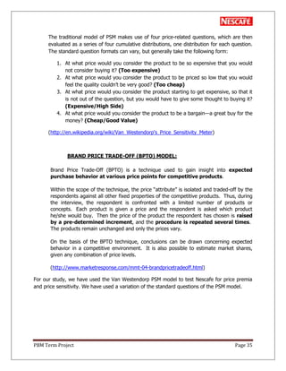 PBM Term Project Page 35
The traditional model of PSM makes use of four price-related questions, which are then
evaluated as a series of four cumulative distributions, one distribution for each question.
The standard question formats can vary, but generally take the following form:
1. At what price would you consider the product to be so expensive that you would
not consider buying it? (Too expensive)
2. At what price would you consider the product to be priced so low that you would
feel the quality couldn‘t be very good? (Too cheap)
3. At what price would you consider the product starting to get expensive, so that it
is not out of the question, but you would have to give some thought to buying it?
(Expensive/High Side)
4. At what price would you consider the product to be a bargain—a great buy for the
money? (Cheap/Good Value)
(http://en.wikipedia.org/wiki/Van_Westendorp's_Price_Sensitivity_Meter)
BRAND PRICE TRADE-OFF (BPTO) MODEL:
Brand Price Trade-Off (BPTO) is a technique used to gain insight into expected
purchase behavior at various price points for competitive products.
Within the scope of the technique, the price ―attribute‖ is isolated and traded-off by the
respondents against all other fixed properties of the competitive products. Thus, during
the interview, the respondent is confronted with a limited number of products or
concepts. Each product is given a price and the respondent is asked which product
he/she would buy. Then the price of the product the respondent has chosen is raised
by a pre-determined increment, and the procedure is repeated several times.
The products remain unchanged and only the prices vary.
On the basis of the BPTO technique, conclusions can be drawn concerning expected
behavior in a competitive environment. It is also possible to estimate market shares,
given any combination of price levels.
(http://www.marketresponse.com/mmt-04-brandpricetradeoff.html)
For our study, we have used the Van Westendorp PSM model to test Nescafe for price premia
and price sensitivity. We have used a variation of the standard questions of the PSM model.
 