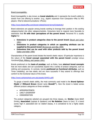 PBM Term Project Page 36
Brand Leveragability:
Brand leveragability is also known as brand elasticity and it represents the brand‘s ability to
stretch from one offering to another. (e.g., Apple's expansion from Computers—iMac to MP3
players—iPod to telecommunications—iPhone)
(http://www.blackcoffee.com/brand-related/brand-terms/E/elasticity)
Brand extensions are popular among brands wanting to leverage their position in the existing
category/market into other category/markets. Consumers tend to respond more favorably to
extensions that fit with their perceptions of the parent brand. Perceived fit is usually
higher for
Extensions in product categories close to the parent brand (Boush and Loken
1991)
Extensions in product categories in which an appealing attribute can be
supplied by the parent brand (Broniarczyk and Alba 1994)
Extensions that can be used with other products sold by the parent brand
(Aaker and Keller 1990)
Characteristics of the parent brand dictate the brand‘s elastic nature. Of particular importance is
the nature of the brand concept associated with the parent brand—prestige versus
functional (Park, Milberg, and Lawson 1991).
Brands positioned on the basis of prestige, such as Rolex, have abstract brand concepts
that are more elastic and can successfully expand into a variety of product categories, such as
clothing and accessories. In contrast, brands positioned on functional attributes, such as
Timex (reliability), are less elastic and are more successful if they extend to offerings that
conform to the functional nature of the brand.
(http://www.carlsonschool.umn.edu/assets/164421.pdf)
To gauge a brand‘s elastic ability, the most commonly used model is the Brand Optimor
Model of Millward Brown (brand name BrandZ™). Here the brand is tested across
different product categories on three variables:
APPROPRIATENESS
LIKELY LEADERSHIP
CONSIDERATION
The product categories selected are grouped into three classes, viz. Similar (Juice &Soft
Drinks), Associated (Laptops & Speakers) and No Relation (Jeans & Cars). If a brand
scores high in associated and no relation classes, it is considered to be a highly elastic
category.
 