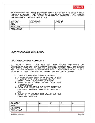 PBM Term Project Page 39
POOR = Q4) and price (PRICE NOT A BARRIER = P1, PRICE IS A
MINOR BARRIER = P2, PRICE IS A MAJOR BARRIER = P3, PRICE
IS AN ABSOLUTE BARRIER = P4)
Brand Quality Price
BRU
Nescafé
TATA Café
PRICE PREMIA MEASURE-
VAN WESTENDORP METHOD
3. Now I would like you to think about the price of
different brands of instant coffee. Kindly tell us which
of the following statements best describes how likely
you would be to buy your brand of instant coffee.
1. I would buy whatever it costs
2. I would buy even if it costs a lot
more than the cheapest brand
3. Even if it costs more than any
other brand
4. Even if it costs a bit more than the
cheapest brand I wouldn’t buy it at
all
5. Only if it costs the same as the
cheapest brand
Brand 1 2 3 4 5
BRU
Nescafé
TATA Café
 
