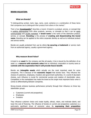 PBM Term Project Page 49
BRAND VALUATION:
What are Brands?
―A distinguishing symbol, mark, logo, name, word, sentence or a combination of these items
that companies use to distinguish their product from others in the market.‖
That is how Investopedia™ describes a brand. A brand is a product, service, or concept that
is publicly distinguished from other products, services, or concepts so that it can be easily
communicated and usually marketed. A brand name is the name of the distinctive product,
service, or concept. Branding is the process of creating and disseminating the brand
name. Branding can be applied to the entire corporate identity as well as to individual product
and service names.
Brands are usually protected from use by others by securing a trademark or service mark
from an authorized agency, usually a government agency.
Why measure Brand Value?
A brand is an asset for the company and like all assets, it too is bound by the definition of an
asset i.e. a resource with economic value that an individual, corporation or country owns or
controls with the expectation that it will provide future benefit.
Brands are intangible assets which actually are the most important asset for some
companies. This is because of the economic impact that brands have. They influence the
choices of customers, employees, investors and government authorities. In a world of abundant
choices, such influence is crucial for commercial success and creation of shareholder value.
Competition in the marketplace has made the brand as the single most important factor when it
comes to differentiating between companies.
Strong brands enhance business performance primarily through their influence on three key
stakeholder groups:
Customers (current and prospective)
Employees
Investors
They influence customer choice and create loyalty; attract, retain, and motivate talent; and
lower the cost of financing. The influence of brands on current and prospective customers is a
particularly significant driver of economic value. By expressing their proposition
 
