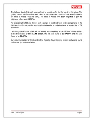 PBM Term Project Page 5
The balance sheet of Nescafe was analyzed to predict profits for the brand in the future. The
growth rate for the future has been taken as the percentage contribution of Nescafe towards
the sales of Nestle (equal to 12%). The sales of Nestle have been projected as per the
estimated values given (10.2%).
For calculating the RBI and BSS we took a sample to test the brands on the components of the
InterBrand model, we used a structured questionnaire to collect data on a sample size of 31
individuals.
Calculating the economic profit and discounting it subsequently by the discount rate we arrived
at the brand value of US$ 17.48 billion. The RBI was found to be 87.16% and BSS was
found to be 86.97%.
Our recommendation for the brand is that Nescafe should keep its present status and try to
understand its consumers better.
 