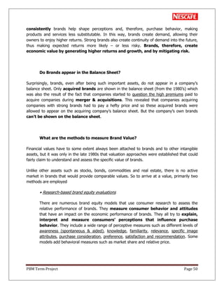PBM Term Project Page 50
consistently brands help shape perceptions and, therefore, purchase behavior, making
products and services less substitutable. In this way, brands create demand, allowing their
owners to enjoy higher returns. Strong brands also create continuity of demand into the future,
thus making expected returns more likely – or less risky. Brands, therefore, create
economic value by generating higher returns and growth, and by mitigating risk.
Do Brands appear in the Balance Sheet?
Surprisingly, brands, even after being such important assets, do not appear in a company‘s
balance sheet. Only acquired brands are shown in the balance sheet (from the 1980‘s) which
was also the result of the fact that companies started to question the high premiums paid to
acquire companies during merger & acquisitions. This revealed that companies acquiring
companies with strong brands had to pay a hefty price and so these acquired brands were
allowed to appear on the acquiring company‘s balance sheet. But the company‘s own brands
can‟t be shown on the balance sheet.
What are the methods to measure Brand Value?
Financial values have to some extent always been attached to brands and to other intangible
assets, but it was only in the late 1980s that valuation approaches were established that could
fairly claim to understand and assess the specific value of brands.
Unlike other assets such as stocks, bonds, commodities and real estate, there is no active
market in brands that would provide comparable values. So to arrive at a value, primarily two
methods are employed
• Research-based brand equity evaluations
There are numerous brand equity models that use consumer research to assess the
relative performance of brands. They measure consumer behavior and attitudes
that have an impact on the economic performance of brands. They all try to explain,
interpret and measure consumers‟ perceptions that influence purchase
behavior. They include a wide range of perceptive measures such as different levels of
awareness (spontaneous & aided), knowledge, familiarity, relevance, specific image
attributes, purchase consideration, preference, satisfaction and recommendation. Some
models add behavioral measures such as market share and relative price.
 