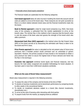 PBM Term Project Page 51
• Financially driven brand equity evaluations
The financial models are subdivided into the following categories:
Cost based approach takes all costs incurred in building the brand into account and all
costs are added to arrive at the brand value. These measures are not quite successful as
there is no direct relation between brand value and the financial investments made into
the brand.
Book to Market approach is ideal for single brand companies (e.g. McD). Here book
value of the company is subtracted from the market capitalization to arrive at the
brand‘s value. The intrinsic flaw in this method is that it assumes that the brand‘s value
is only the excess of the book value and ignores the strength of the brand which also
adds a premium.
Discounted Cash Flow (DCF) approach is the method where the Net Present Value
(NPV) of the brand (arrived at by discounting the estimated cash flows) is taken to be
the brand and firm‘s value.
Price Premia approach the value is calculated as the net present value of future price
premiums that a branded product would command over an unbranded or generic
equivalent. However, the primary purpose of many brands is not necessarily to obtain a
price premium but rather to secure the highest level of future demand and herein lies
the flaw in this technique.
Economic Use approach combines brand equity and financial measures, and has
become the most widely recognized and accepted methodology for brand valuation. It
has been used in more than 3,500 brand valuations worldwide.
What are the uses of Brand Value measurement?
Brand value measurement is required in the following scenarios:
a) To assess the value of the company and its brands at the time of M&A
b) To decide on business investments and to benchmark performance by comparing brands
to other assets in the conventional fashion
c) To decide on investment decisions subject to a brand (like channel investments,
diversification etc.)
d) To arrive at the cost of licensing while interacting with third parties
e) To acquire funds from the market, by keeping brand as collateral
 