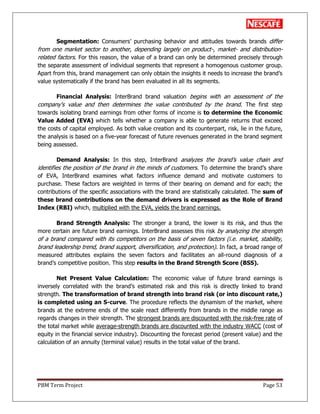 PBM Term Project Page 53
Segmentation: Consumers‘ purchasing behavior and attitudes towards brands differ
from one market sector to another, depending largely on product-, market- and distribution-
related factors. For this reason, the value of a brand can only be determined precisely through
the separate assessment of individual segments that represent a homogenous customer group.
Apart from this, brand management can only obtain the insights it needs to increase the brand‘s
value systematically if the brand has been evaluated in all its segments.
Financial Analysis: InterBrand brand valuation begins with an assessment of the
company's value and then determines the value contributed by the brand. The first step
towards isolating brand earnings from other forms of income is to determine the Economic
Value Added (EVA) which tells whether a company is able to generate returns that exceed
the costs of capital employed. As both value creation and its counterpart, risk, lie in the future,
the analysis is based on a five-year forecast of future revenues generated in the brand segment
being assessed.
Demand Analysis: In this step, InterBrand analyzes the brand‘s value chain and
identifies the position of the brand in the minds of customers. To determine the brand‘s share
of EVA, InterBrand examines what factors influence demand and motivate customers to
purchase. These factors are weighted in terms of their bearing on demand and for each; the
contributions of the specific associations with the brand are statistically calculated. The sum of
these brand contributions on the demand drivers is expressed as the Role of Brand
Index (RBI) which, multiplied with the EVA, yields the brand earnings.
Brand Strength Analysis: The stronger a brand, the lower is its risk, and thus the
more certain are future brand earnings. InterBrand assesses this risk by analyzing the strength
of a brand compared with its competitors on the basis of seven factors (i.e. market, stability,
brand leadership trend, brand support, diversification, and protection). In fact, a broad range of
measured attributes explains the seven factors and facilitates an all-round diagnosis of a
brand‘s competitive position. This step results in the Brand Strength Score (BSS).
Net Present Value Calculation: The economic value of future brand earnings is
inversely correlated with the brand‘s estimated risk and this risk is directly linked to brand
strength. The transformation of brand strength into brand risk (or into discount rate,)
is completed using an S-curve. The procedure reflects the dynamism of the market, where
brands at the extreme ends of the scale react differently from brands in the middle range as
regards changes in their strength. The strongest brands are discounted with the risk-free rate of
the total market while average-strength brands are discounted with the industry WACC (cost of
equity in the financial service industry). Discounting the forecast period (present value) and the
calculation of an annuity (terminal value) results in the total value of the brand.
 