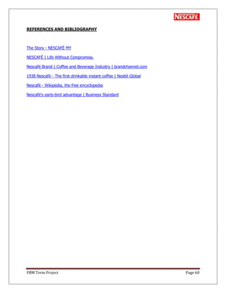 PBM Term Project Page 60
REFERENCES AND BIBLIOGRAPHY
The Story - NESCAFÉ MY
NESCAFÉ | Life Without Compromise.
Nescafé Brand | Coffee and Beverage Industry | brandchannel.com
1938 Nescafé - The first drinkable instant coffee | Nestlé Global
Nescafé - Wikipedia, the free encyclopedia
Nescafé's early-bird advantage | Business Standard
 