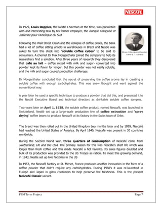 PBM Term Project Page 7
In 1929, Louis Dapples, the Nestle Chairman at the time, was presented
with and interesting task by his former employer, the Banque Française et
Italienne pour l‘Amérique du Sud.
Following the Wall Street Crash and the collapse of coffee prices, the bank
had a lot of coffee sitting unsold in warehouses in Brazil and Nestle was
asked to turn this stock into ―soluble coffee cubes‖ to be sold to
consumers. A chemist Dr Max Morgenthaler joined the company to help its
researchers find a solution. After three years of research they discovered
that café au lait – coffee mixed with milk and sugar- converted into
powder kept its flavor for longer. But this powder was not easily soluble,
and the milk and sugar caused production challenges.
Dr Morgenthaler concluded that the secret of preserving the coffee aroma lay in creating a
soluble coffee with enough carbohydrates. This was anew thought and went against the
conventional way.
A year later he used a specific technique to produce a powder that did this, and presented it to
the Nestlé Executive Board and technical directors as drinkable soluble coffee samples.
Two years later on April 1, 1938, the soluble coffee product, named Nescafé, was launched in
Switzerland. Nestlé set up a large-scale production line of coffee extraction and „spray
drying‟ coffee beans to produce Nescafé at its factory in the Swiss town of Orbe.
The brand was then rolled out in the United Kingdom two months later and by 1939, Nescafé
had reached the United States of America. By April 1940, Nescafé was present in 30 countries
worldwide.
During the Second World War, three quarters of consumption of Nescafé came from
Switzerland, UK and the USA. The primary reason for this was Nescafé‘s shelf life which was
longer than fresh coffee and this made Nescafé a hot favorite. Its sales figures doubled and
bulk of its production was provided to the US Troops as ration. To meet this growing demand,
in 1943, Nestle set up two factories in the US
In 1952, the Nescafé factory at St. Menet, France produced another innovation in the form of a
coffee powder that didn‘t require any carbohydrates. During 1960‘s it was re-launched in
Europe and Japan in glass containers to help preserve the freshness. This is the present
Nescafé Classic variant.
 